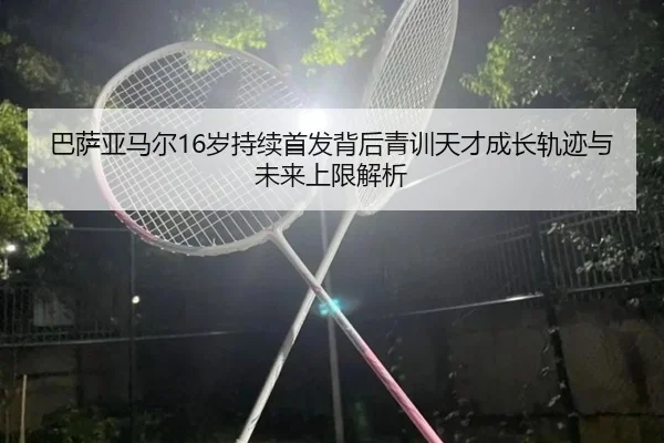 巴萨亚马尔16岁持续首发背后青训天才成长轨迹与未来上限解析