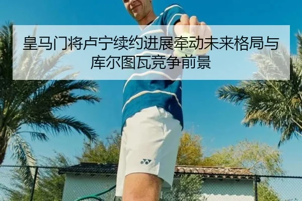 皇马门将卢宁续约进展牵动未来格局与库尔图瓦竞争前景