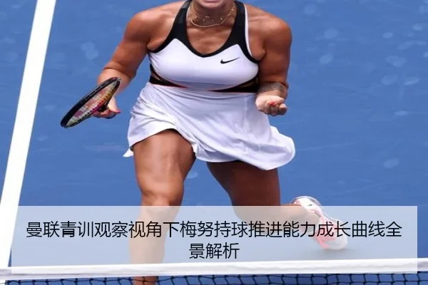 曼联青训观察视角下梅努持球推进能力成长曲线全景解析