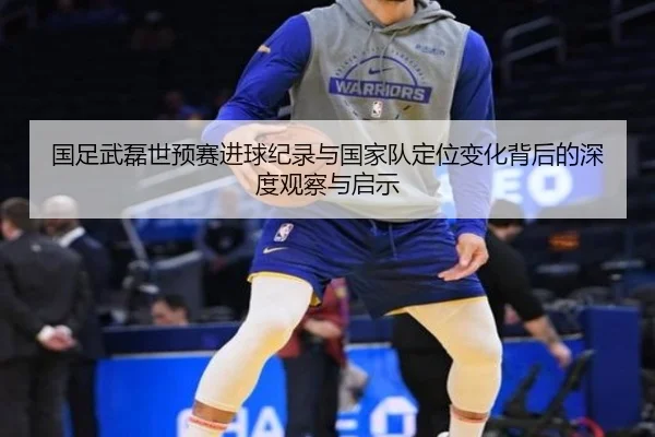 国足武磊世预赛进球纪录与国家队定位变化背后的深度观察与启示